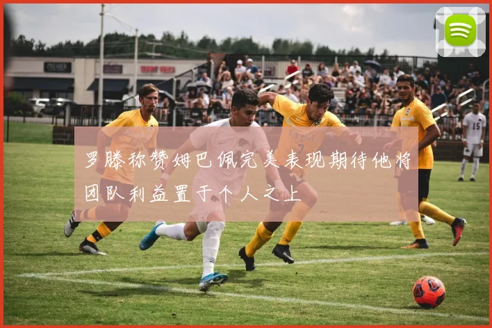 罗滕称赞姆巴佩完美表现期待他将团队利益置于个人之上