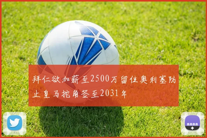 拜仁欲加薪至2500万留住奥利塞防止皇马挖角签至2031年