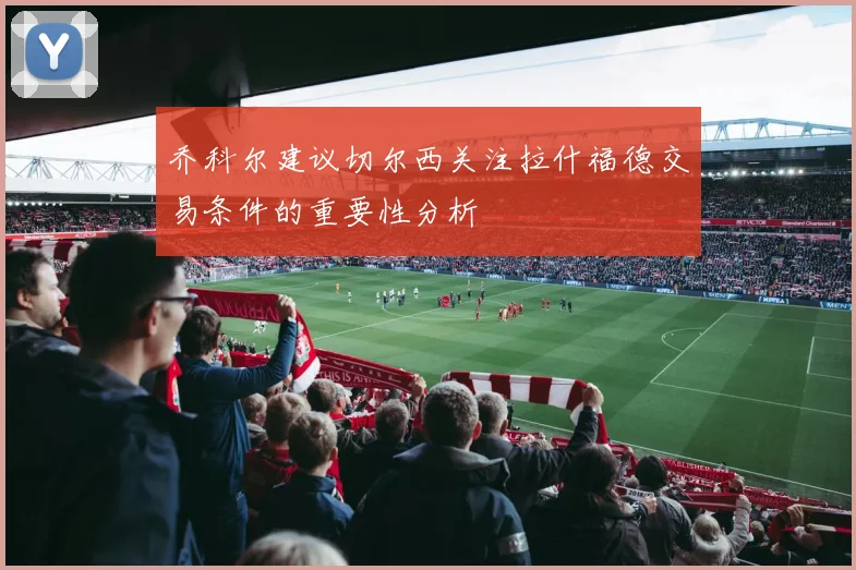 乔科尔建议切尔西关注拉什福德交易条件的重要性分析