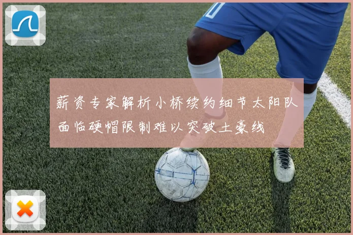 薪资专家解析小桥续约细节太阳队面临硬帽限制难以突破土豪线