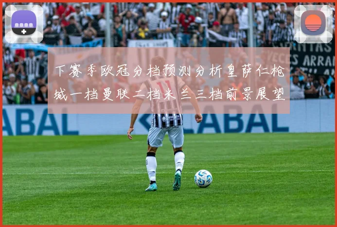 下赛季欧冠分档预测分析皇萨仁枪城一档曼联二档米兰三档前景展望