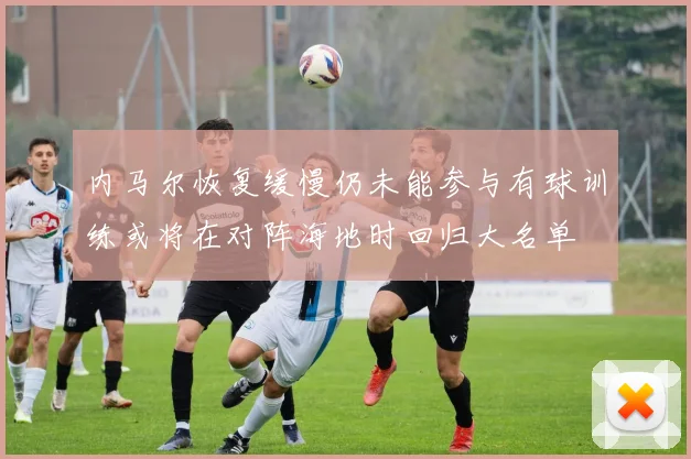 内马尔恢复缓慢仍未能参与有球训练或将在对阵海地时回归大名单