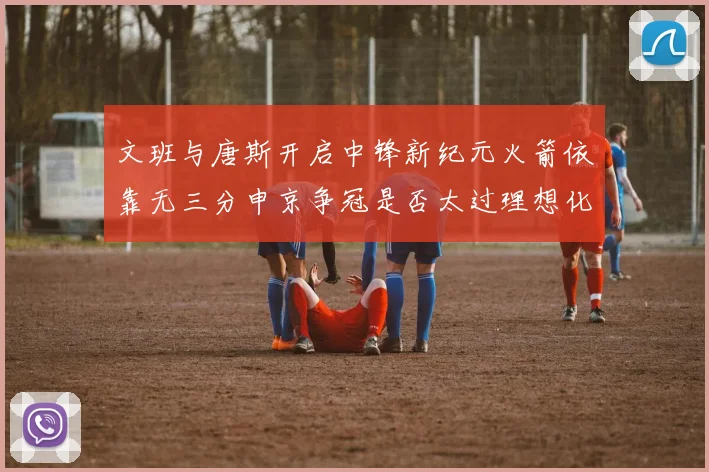 文班与唐斯开启中锋新纪元火箭依靠无三分申京争冠是否太过理想化