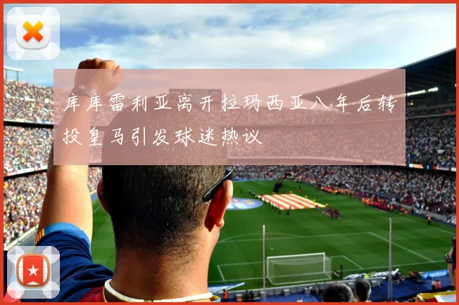 库库雷利亚离开拉玛西亚八年后转投皇马引发球迷热议