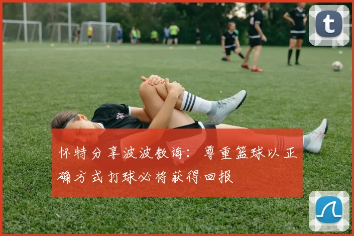 怀特分享波波教诲：尊重篮球以正确方式打球必将获得回报