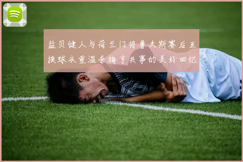 盐贝健人与荷兰门将鲁夫斯赛后互换球衣重温奈梅亨共事的美好回忆