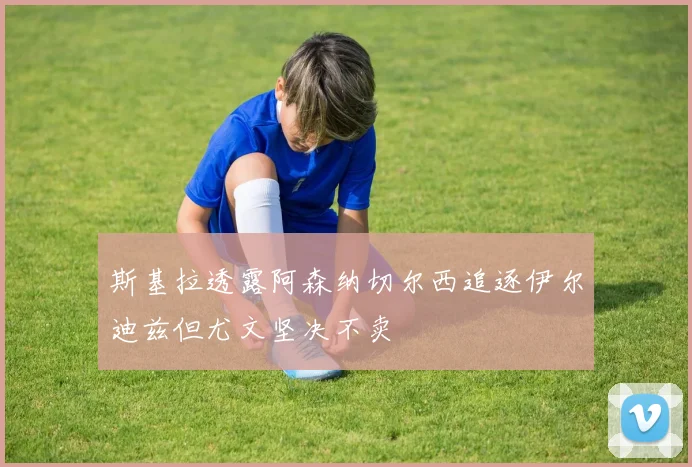 斯基拉透露阿森纳切尔西追逐伊尔迪兹但尤文坚决不卖