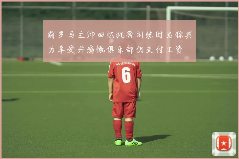 前罗马主帅回忆托蒂训练时光称其为享受并感慨俱乐部仍支付工资