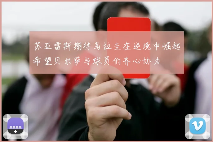 苏亚雷斯期待乌拉圭在逆境中崛起希望贝尔萨与球员们齐心协力