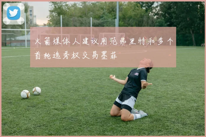 火箭媒体人建议用范弗里特和多个首轮选秀权交易墨菲