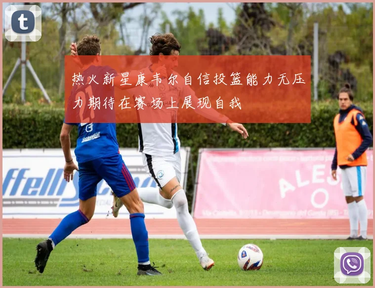 热火新星康韦尔自信投篮能力无压力期待在赛场上展现自我