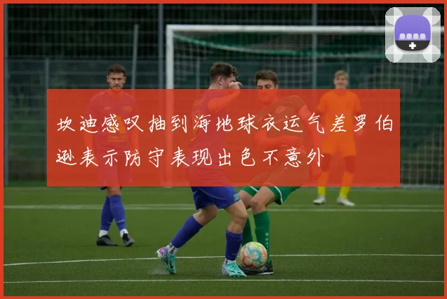 坎迪感叹抽到海地球衣运气差罗伯逊表示防守表现出色不意外