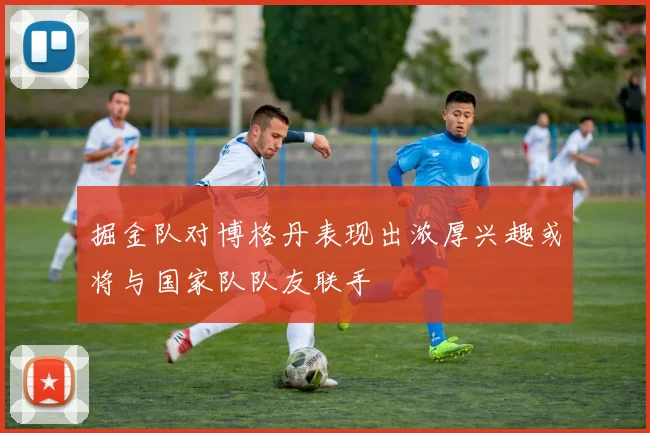 掘金队对博格丹表现出浓厚兴趣或将与国家队队友联手